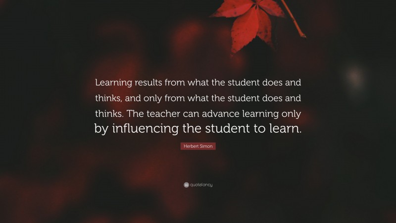 Herbert Simon Quote: “Learning results from what the student does and thinks, and only from what the student does and thinks. The teacher can advance learning only by influencing the student to learn.”