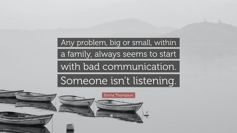 Emma Thompson Quote: “Any problem, big or small, within a family, always seems to start with bad communication. Someone isn’t listening.”