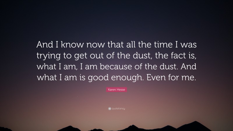 Karen Hesse Quote: “And I know now that all the time I was trying to get out of the dust, the fact is, what I am, I am because of the dust. And what I am is good enough. Even for me.”
