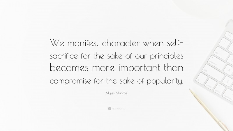 Myles Munroe Quote: “We manifest character when self-sacrifice for the sake of our principles becomes more important than compromise for the sake of popularity.”
