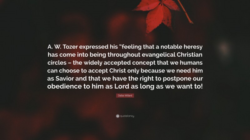 Dallas Willard Quote: “A. W. Tozer expressed his “feeling that a notable heresy has come into being throughout evangelical Christian circles – the widely accepted concept that we humans can choose to accept Christ only because we need him as Savior and that we have the right to postpone our obedience to him as Lord as long as we want to!”