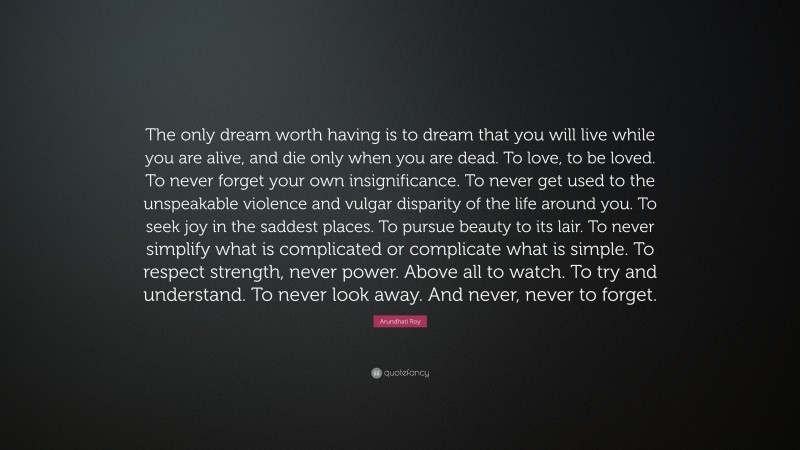 Arundhati Roy Quote: “The only dream worth having is to dream that you will live while you are alive, and die only when you are dead. To love, to be loved. To never forget your own insignificance. To never get used to the unspeakable violence and vulgar disparity of the life around you. To seek joy in the saddest places. To pursue beauty to its lair. To never simplify what is complicated or complicate what is simple. To respect strength, never power. Above all to watch. To try and understand. To never look away. And never, never to forget.”