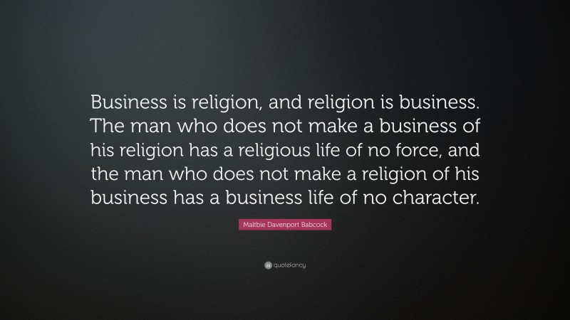 Maltbie Davenport Babcock Quote: “Business is religion, and religion is business. The man who does not make a business of his religion has a religious life of no force, and the man who does not make a religion of his business has a business life of no character.”