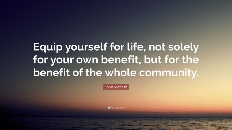 John Monash Quote: “Equip yourself for life, not solely for your own benefit, but for the benefit of the whole community.”