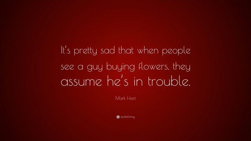 Mark Hart Quote: “It’s pretty sad that when people see a guy buying flowers, they assume he’s in trouble.”