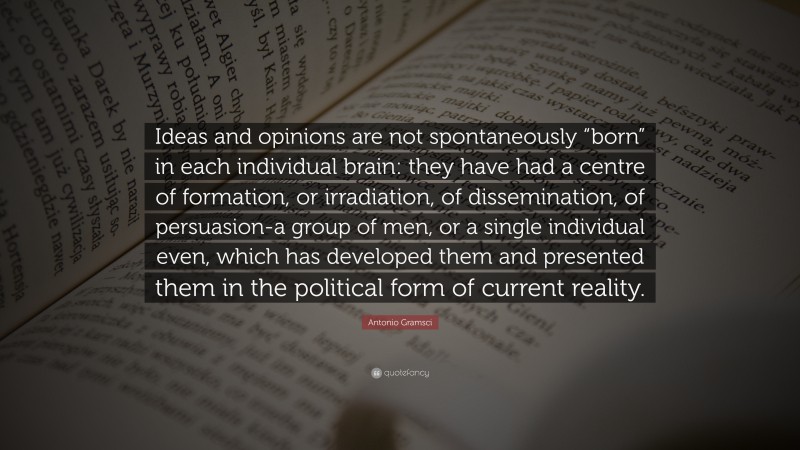 Antonio Gramsci Quote: “Ideas and opinions are not spontaneously “born” in each individual brain: they have had a centre of formation, or irradiation, of dissemination, of persuasion-a group of men, or a single individual even, which has developed them and presented them in the political form of current reality.”
