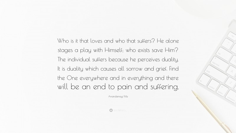 Anandamayi Ma Quote: “Who is it that loves and who that suffers? He alone stages a play with Himself; who exists save Him? The individual suffers because he perceives duality. It is duality which causes all sorrow and grief. Find the One everywhere and in everything and there will be an end to pain and suffering.”