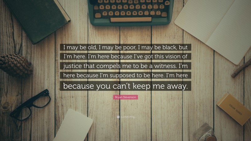 Bryan Stevenson Quote: “I may be old, I may be poor, I may be black, but I’m here. I’m here because I’ve got this vision of justice that compels me to be a witness. I’m here because I’m supposed to be here. I’m here because you can’t keep me away.”