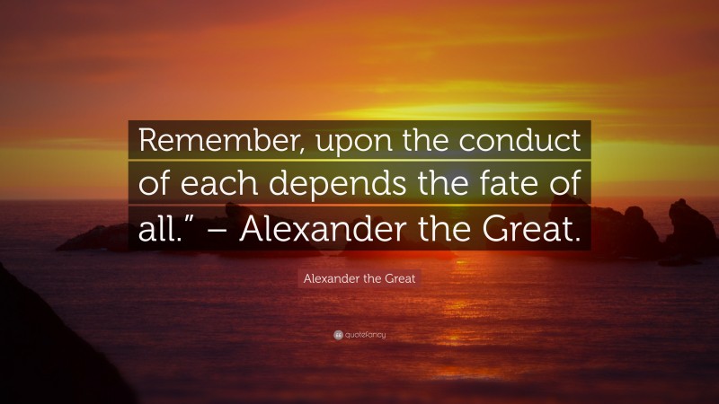 Alexander the Great Quote: “Remember, upon the conduct of each depends the fate of all.” – Alexander the Great.”