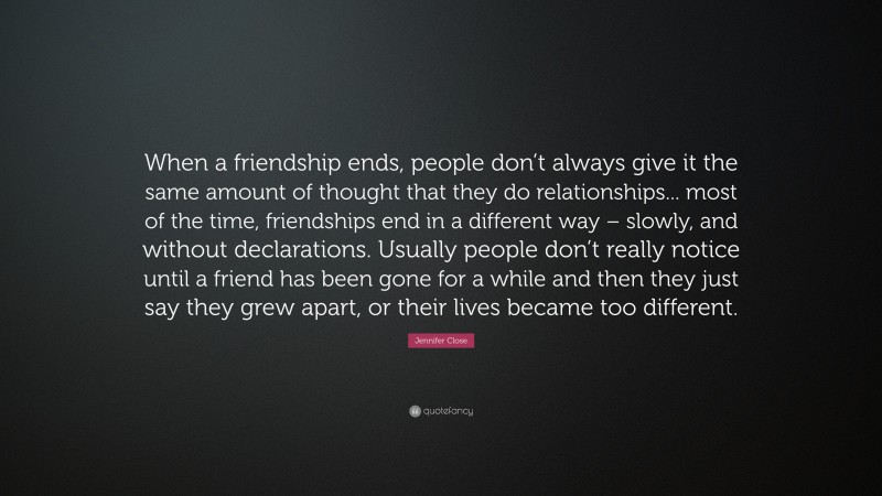 Jennifer Close Quote: “When a friendship ends, people don’t always give it the same amount of thought that they do relationships... most of the time, friendships end in a different way – slowly, and without declarations. Usually people don’t really notice until a friend has been gone for a while and then they just say they grew apart, or their lives became too different.”