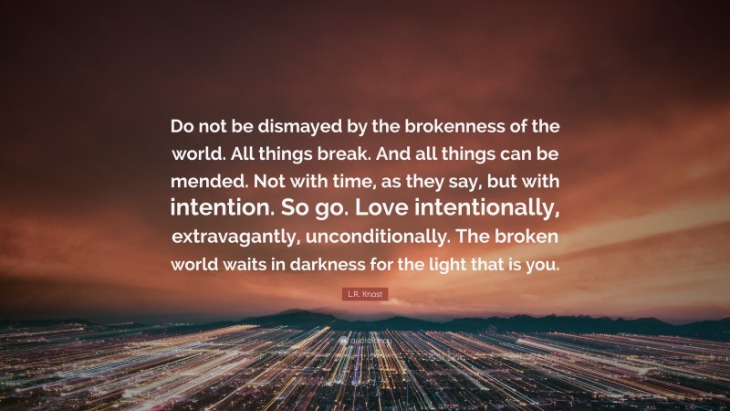 L.R. Knost Quote: “Do not be dismayed by the brokenness of the world. All things break. And all things can be mended. Not with time, as they say, but with intention. So go. Love intentionally, extravagantly, unconditionally. The broken world waits in darkness for the light that is you.”