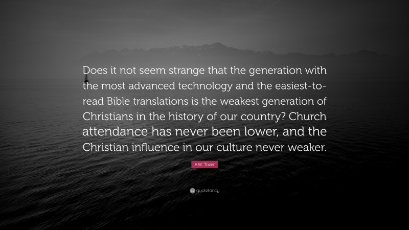 A.W. Tozer Quote: “Does it not seem strange that the generation with the most advanced technology and the easiest-to-read Bible translations is the weakest generation of Christians in the history of our country? Church attendance has never been lower, and the Christian influence in our culture never weaker.”