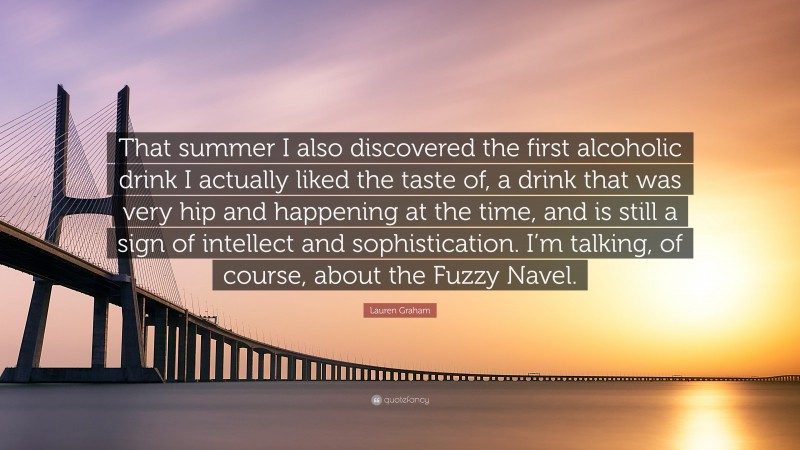 Lauren Graham Quote: “That summer I also discovered the first alcoholic drink I actually liked the taste of, a drink that was very hip and happening at the time, and is still a sign of intellect and sophistication. I’m talking, of course, about the Fuzzy Navel.”