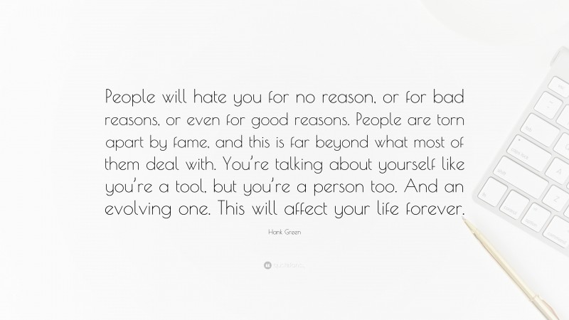 Hank Green Quote: “People will hate you for no reason, or for bad reasons, or even for good reasons. People are torn apart by fame, and this is far beyond what most of them deal with. You’re talking about yourself like you’re a tool, but you’re a person too. And an evolving one. This will affect your life forever.”