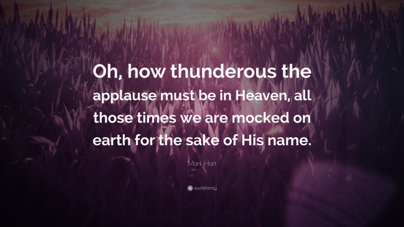 Mark Hart Quote: “Oh, how thunderous the applause must be in Heaven, all those times we are mocked on earth for the sake of His name.”