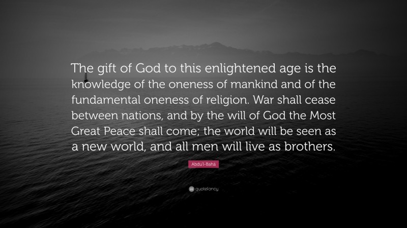 Abdu'l-Bahá Quote: “The gift of God to this enlightened age is the knowledge of the oneness of mankind and of the fundamental oneness of religion. War shall cease between nations, and by the will of God the Most Great Peace shall come; the world will be seen as a new world, and all men will live as brothers.”