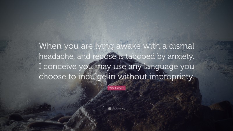 W.S. Gilbert Quote: “When you are lying awake with a dismal headache, and repose is tabooed by anxiety, I conceive you may use any language you choose to indulge in without impropriety.”