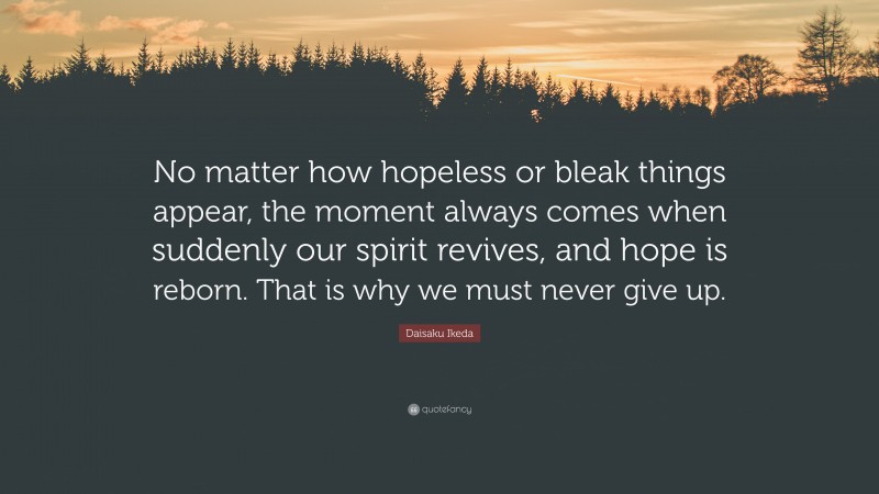 Daisaku Ikeda Quote: “No matter how hopeless or bleak things appear, the moment always comes when suddenly our spirit revives, and hope is reborn. That is why we must never give up.”