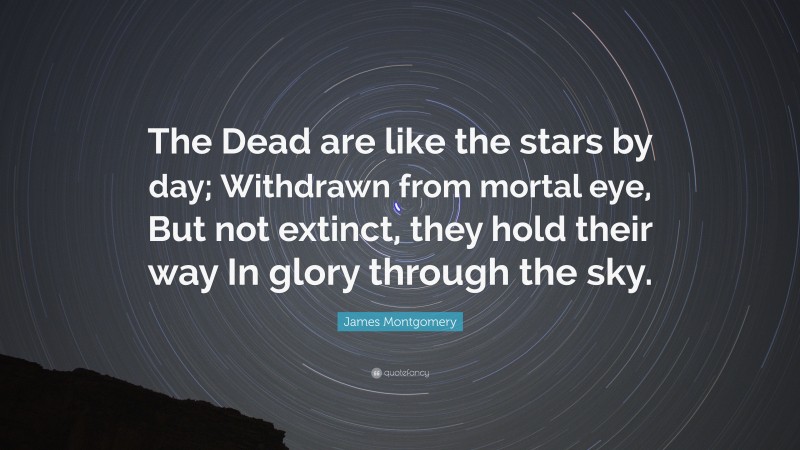 James Montgomery Quote: “The Dead are like the stars by day; Withdrawn from mortal eye, But not extinct, they hold their way In glory through the sky.”