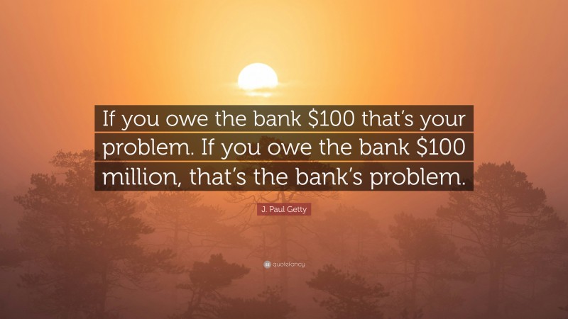 J. Paul Getty Quote: “If you owe the bank $100 that’s your problem. If you owe the bank $100 million, that’s the bank’s problem.”