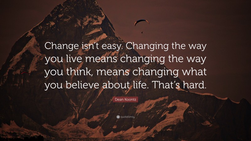 Dean Koontz Quote: “Change isn’t easy. Changing the way you live means changing the way you think, means changing what you believe about life. That’s hard.”