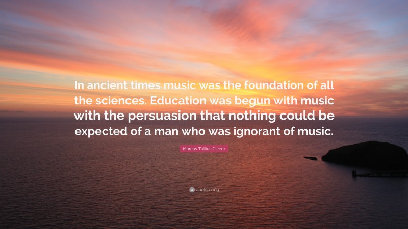 Marcus Tullius Cicero Quote: “In ancient times music was the foundation of all the sciences. Education was begun with music with the persuasion that nothing could be expected of a man who was ignorant of music.”