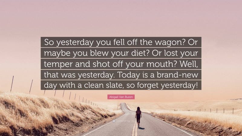 Abigail Van Buren Quote: “So yesterday you fell off the wagon? Or maybe you blew your diet? Or lost your temper and shot off your mouth? Well, that was yesterday. Today is a brand-new day with a clean slate, so forget yesterday!”