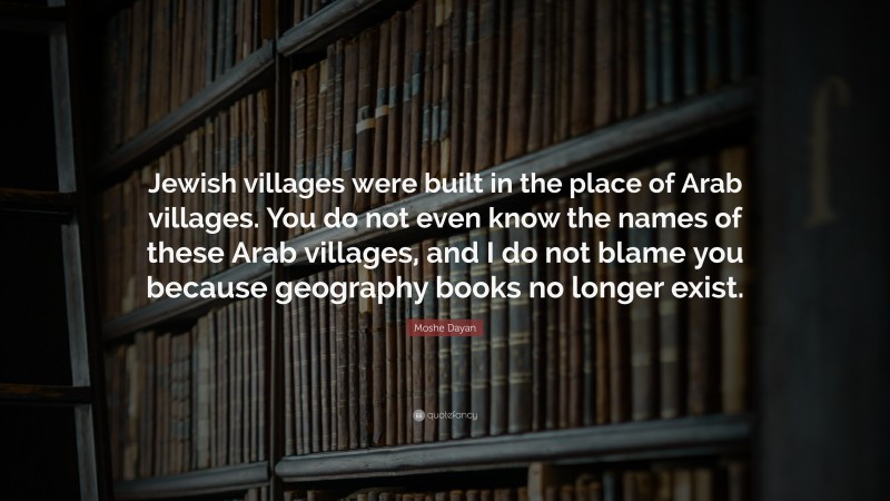 Moshe Dayan Quote: “Jewish villages were built in the place of Arab villages. You do not even know the names of these Arab villages, and I do not blame you because geography books no longer exist.”