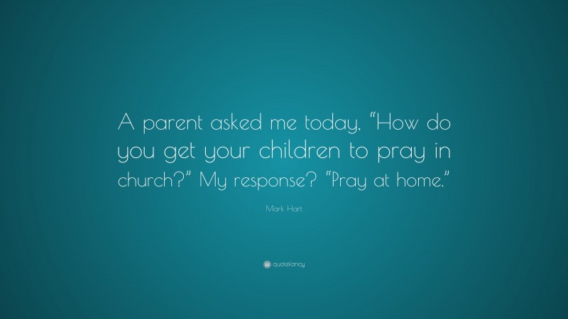 Mark Hart Quote: “A parent asked me today, “How do you get your children to pray in church?” My response? “Pray at home.””