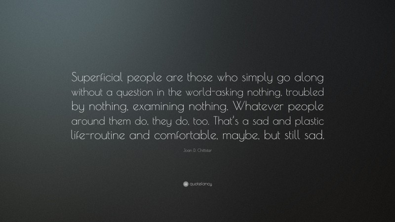 Joan D. Chittister Quote: “Superficial people are those who simply go along without a question in the world-asking nothing, troubled by nothing, examining nothing. Whatever people around them do, they do, too. That’s a sad and plastic life-routine and comfortable, maybe, but still sad.”