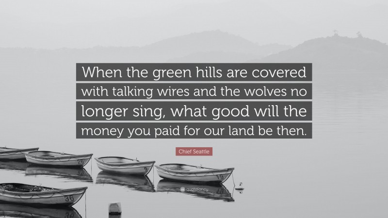 Chief Seattle Quote: “When the green hills are covered with talking wires and the wolves no longer sing, what good will the money you paid for our land be then.”