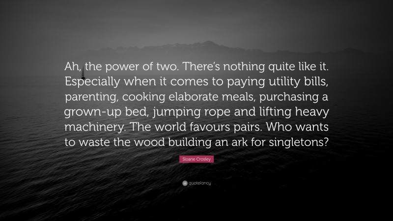 Sloane Crosley Quote: “Ah, the power of two. There’s nothing quite like it. Especially when it comes to paying utility bills, parenting, cooking elaborate meals, purchasing a grown-up bed, jumping rope and lifting heavy machinery. The world favours pairs. Who wants to waste the wood building an ark for singletons?”