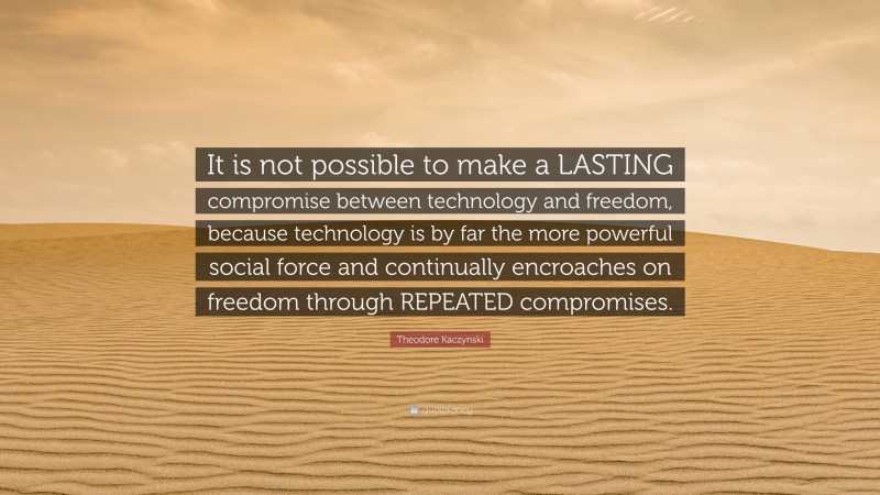 Theodore Kaczynski Quote: “It is not possible to make a LASTING compromise between technology and freedom, because technology is by far the more powerful social force and continually encroaches on freedom through REPEATED compromises.”