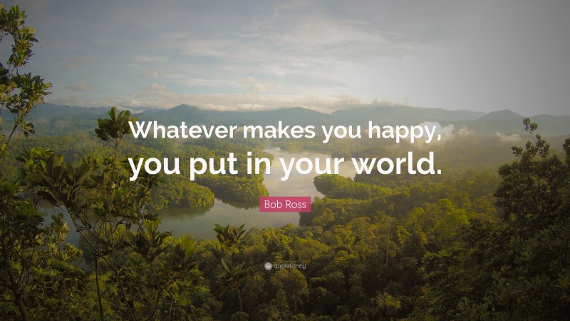 Bob Ross Quote: “Whatever makes you happy, you put in your world.”