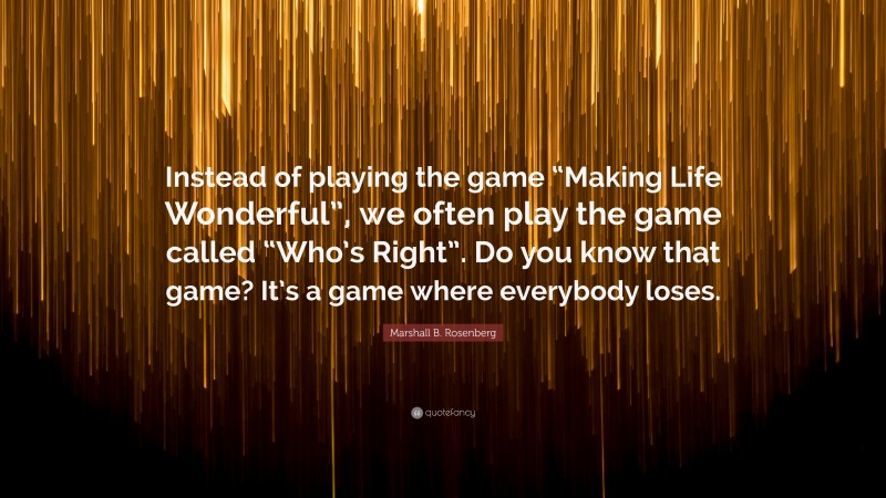 Marshall B. Rosenberg Quote: “Instead of playing the game “Making Life Wonderful”, we often play the game called “Who’s Right”. Do you know that game? It’s a game where everybody loses.”