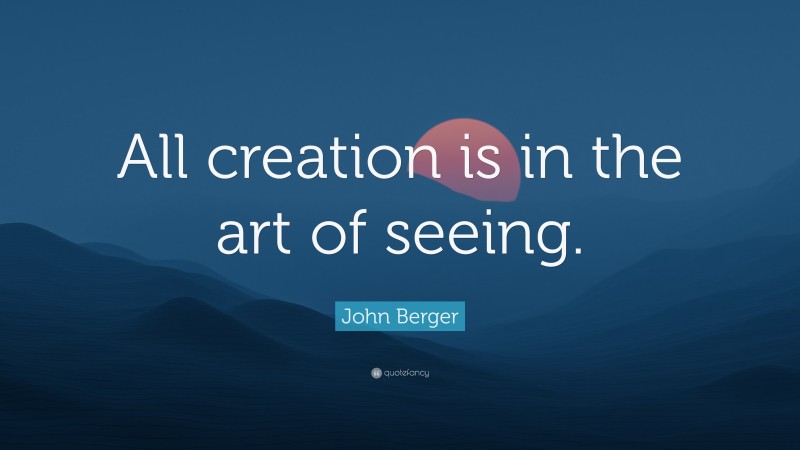 John Berger Quote: “All creation is in the art of seeing.”