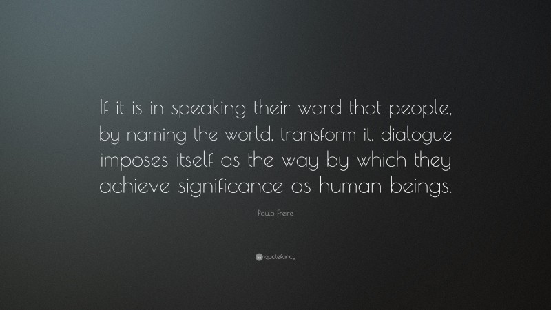 Paulo Freire Quote: “If it is in speaking their word that people, by naming the world, transform it, dialogue imposes itself as the way by which they achieve significance as human beings.”