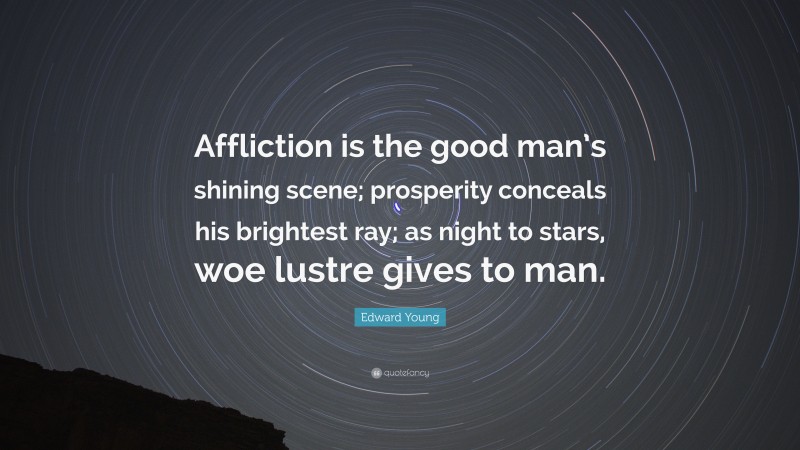Edward Young Quote: “Affliction is the good man’s shining scene; prosperity conceals his brightest ray; as night to stars, woe lustre gives to man.”