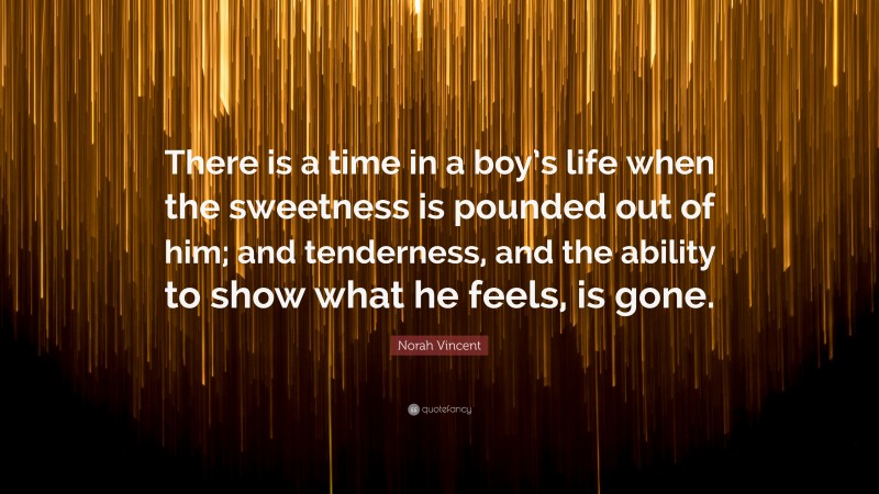 Norah Vincent Quote: “There is a time in a boy’s life when the sweetness is pounded out of him; and tenderness, and the ability to show what he feels, is gone.”