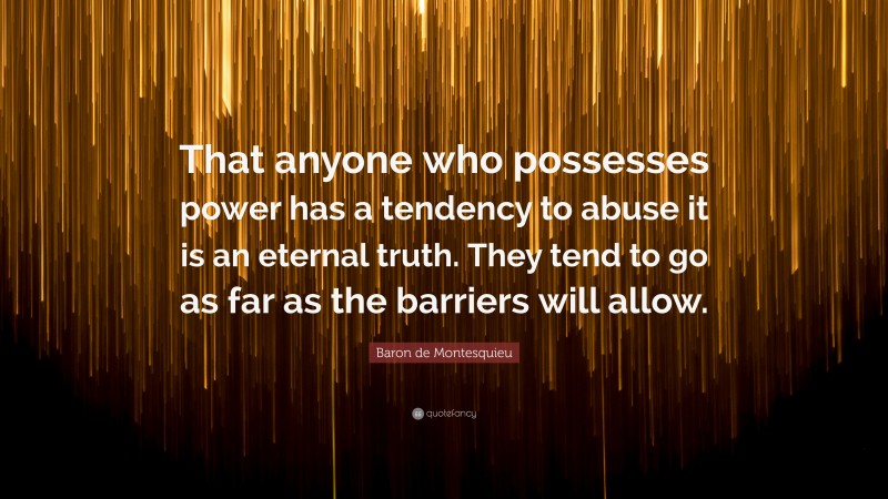 Baron de Montesquieu Quote: “That anyone who possesses power has a tendency to abuse it is an eternal truth. They tend to go as far as the barriers will allow.”