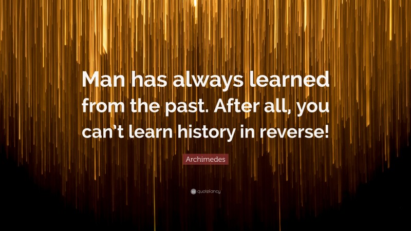 Archimedes Quote: “Man has always learned from the past. After all, you can’t learn history in reverse!”