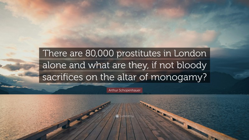 Arthur Schopenhauer Quote: “There are 80,000 prostitutes in London alone and what are they, if not bloody sacrifices on the altar of monogamy?”