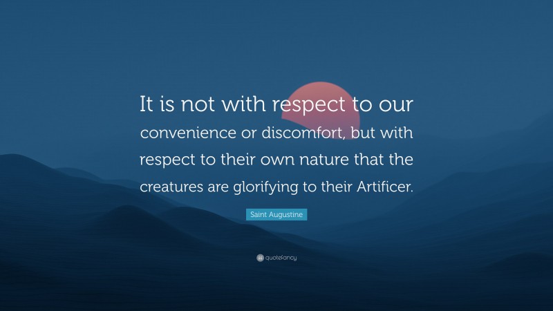Saint Augustine Quote: “It is not with respect to our convenience or discomfort, but with respect to their own nature that the creatures are glorifying to their Artificer.”