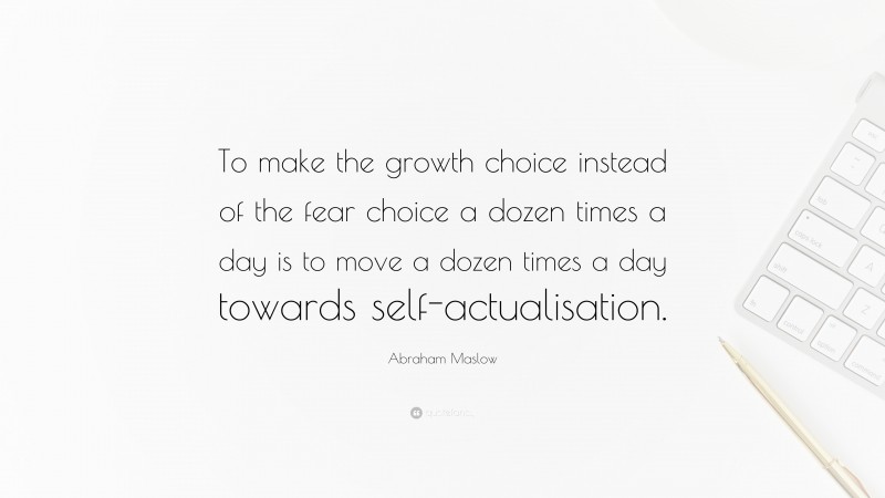 Abraham Maslow Quote: “To make the growth choice instead of the fear choice a dozen times a day is to move a dozen times a day towards self-actualisation.”