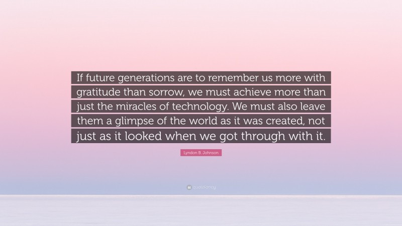 Lyndon B. Johnson Quote: “If future generations are to remember us more with gratitude than sorrow, we must achieve more than just the miracles of technology. We must also leave them a glimpse of the world as it was created, not just as it looked when we got through with it.”