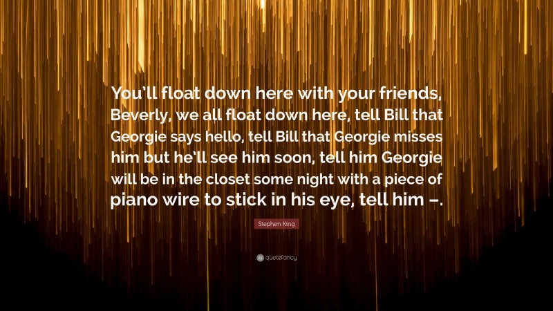 Stephen King Quote: “You’ll float down here with your friends, Beverly, we all float down here, tell Bill that Georgie says hello, tell Bill that Georgie misses him but he’ll see him soon, tell him Georgie will be in the closet some night with a piece of piano wire to stick in his eye, tell him –.”