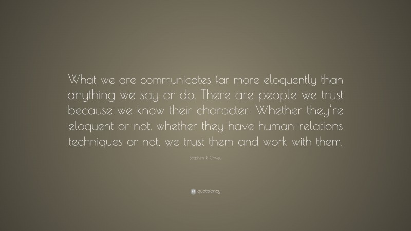 Stephen R. Covey Quote: “What we are communicates far more eloquently than anything we say or do. There are people we trust because we know their character. Whether they’re eloquent or not, whether they have human-relations techniques or not, we trust them and work with them.”