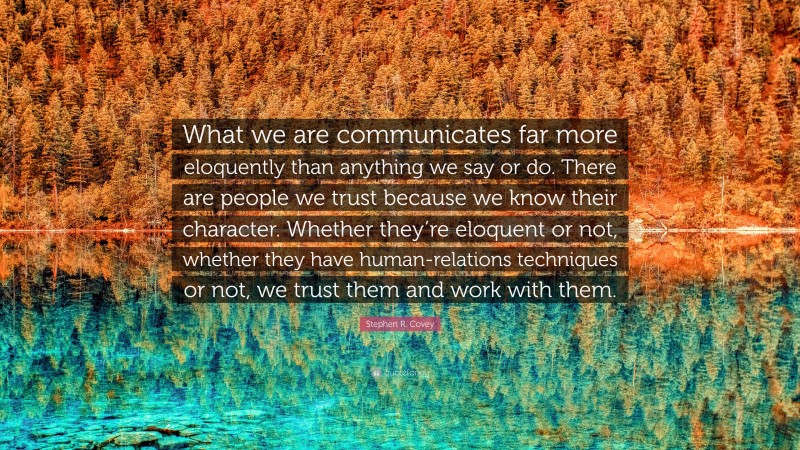 Stephen R. Covey Quote: “What we are communicates far more eloquently than anything we say or do. There are people we trust because we know their character. Whether they’re eloquent or not, whether they have human-relations techniques or not, we trust them and work with them.”