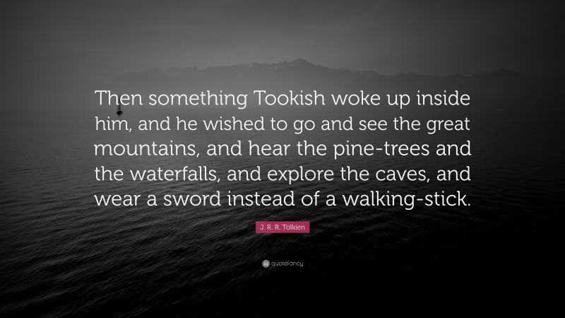 J. R. R. Tolkien Quote: “Then something Tookish woke up inside him, and he wished to go and see the great mountains, and hear the pine-trees and the waterfalls, and explore the caves, and wear a sword instead of a walking-stick.”
