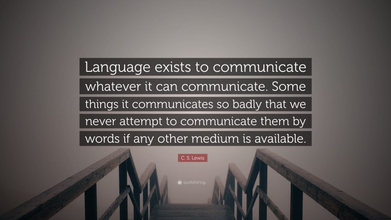 C. S. Lewis Quote: “Language exists to communicate whatever it can communicate. Some things it communicates so badly that we never attempt to communicate them by words if any other medium is available.”